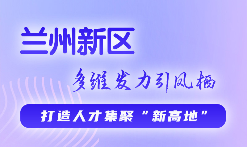 圖解|蘭州新區(qū):多維發(fā)力引鳳棲 打造人才集聚“新高地”