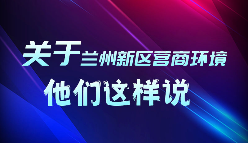 圖解|聽！關(guān)于蘭州新區(qū)營商環(huán)境，他們這樣說